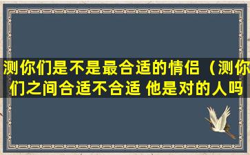 测你们是不是最合适的情侣（测你们之间合适不合适 他是对的人吗 你们的爱情结果）